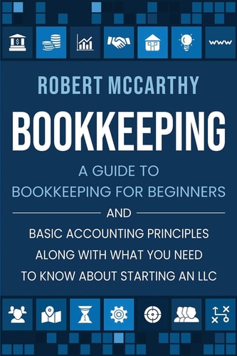 Bookkeeping A Guide to Bookkeeping for Beginners and Basic Accounting Principles Along with What You Need to Know About Starting an LLC