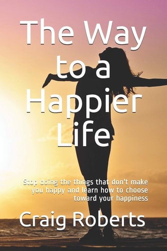 The Way to a Happier Life Stop Doing the Things that Don't Make You Happy and Learn how to Choose Toward Your Happiness