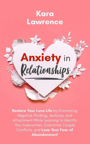 Anxiety In Relationships Restore Your Love Life by Eliminating Negative Thinking, Jealousy, and Attachment While Learning to Identify Your Insecurities, Overcome Couple Conflicts, and Lose Your Fear of Abandonment.