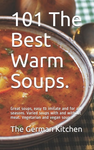 101 The Best Warm Soups. Great Soups, Easy to Imitate and for All Seasons. Varied Soups with and Without Meat. Vegetarian and Vegan Soups.