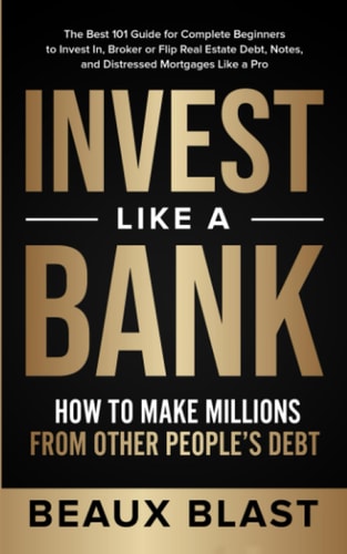 Invest Like a Bank How to Make Millions From Other People's Debt.: The Best 101 Guide for Complete Beginners to Invest In, Broker Or Flip Real Estate Debt, Notes, and Distressed Mortgages Like a Pro