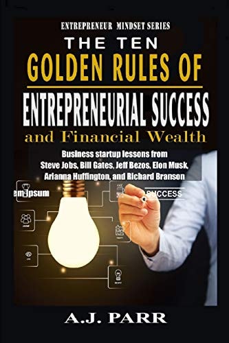 The Ten Golden Rules of Entrepreneurial Success and Financial Wealth Business Startup Lessons from Steve Jobs, Bill Gates, Jeff Bezos, Elon Musk, Arianna Huffington, and Richard Branson