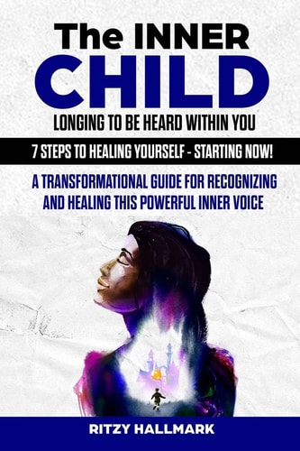 The Inner Child Longing To Be Heard Within You - 7 Steps to Healing Yourself - Starting Now! A Transformational Guide for Recognizing and Healing this Powerful Inner Voice