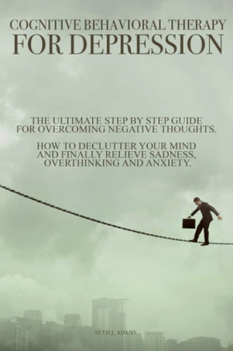 Cognitive Behavioral Therapy for Depression The Ultimate Step by Step Guide for Overcoming Negative Thoughts. How to Declutter Your Mind and Finally Relieve Sadness, Overthinking and Anxiety
