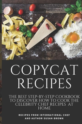 Copycat Recipes The Best Step-By-Step Cookbook to Discover How to Cook the Celebrity Chef Recipes at Home