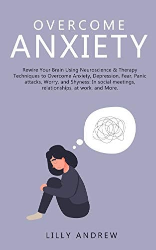 Overcome Anxiety Rewire Your Brain Using Neuroscience & Therapy Techniques to Overcome Anxiety, Depression, Fear, Panic Attacks, Worry, and Shyness: In Social Meetings, Relationships, at Work, and More
