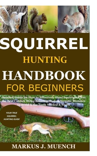 Squirrel Hunting Handbook for Beginners Detailed Guide on How to Effectively Hunt Squirrels & Get the Best Catches Using Amazing Shots & Secrets; Mistakes to Avoid & the Tools Needed & So On
