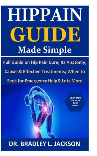 Hip Pain Guide Made Simple Full Guide on Hip Pain Cure; Its Anatomy, Causes& Effective Treatments; When to Seek for Emergency Help& Lots More