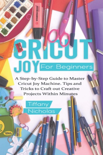 Cricut Joy For Beginners A Step-by-Step Guide to Master Cricut Joy MAchine. Tips and Tricks to Craft 0ut Creative Projects Within Minutes (with Illustrations and Screenshots)