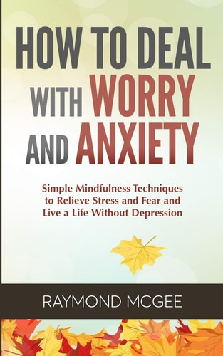 How to Deal with Worry and Anxiety Simple Mindfulness Techniques to Relieve Stress and Fear and Live a Life Without Depression