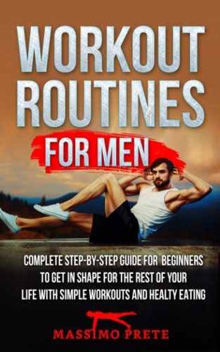 Workout Routines for Men Complete Step-by-step Guide for Beginners to Get in Shape for the Rest of Your Life with Simple Workouts and Healty Eating.