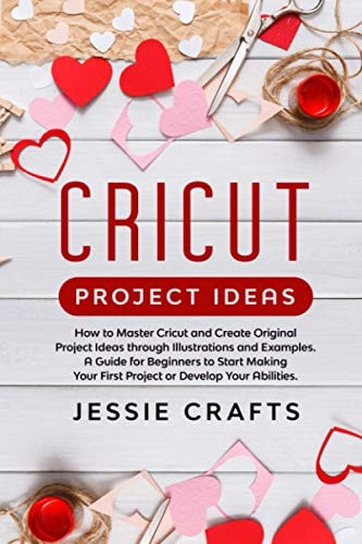 Cricut Project Ideas How to Master Cricut and Create Original Project Ideas Through Illustrations and Examples. a Guide for Beginners to Start Making Your First Project Or Develop Your Abilities