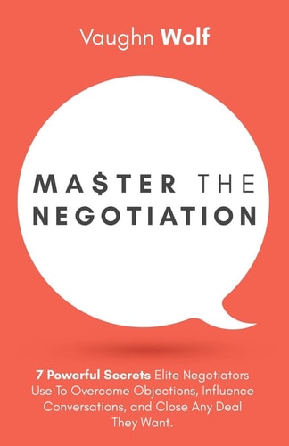 Master The Negotiation 7 Powerful Secrets Elite Negotiators Use to Overcome Objections, Influence Conversations, and Close Any Deal They Want.