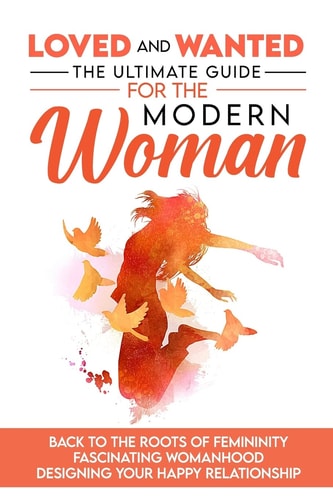 Loved and Wanted The Ultimate Guide for the Modern Woman, Back to the Roots of Femininity, Fascinating Womanhood, Designing Your Happy Relationship