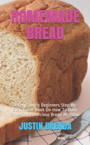 Homemade Bread A Very Simple Beginners Step-By-Step Guide Book On How To Bake Sweet And Delicious Bread At Home