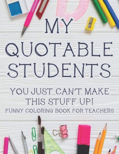 My Quotable Students You Just Can't Make This Stuff Up! Funny Coloring Book For Teachers Hilarious Teachers Coloring Book With Relatable Quotes That Students Say, Relaxing Coloring Pages For Stress Relief