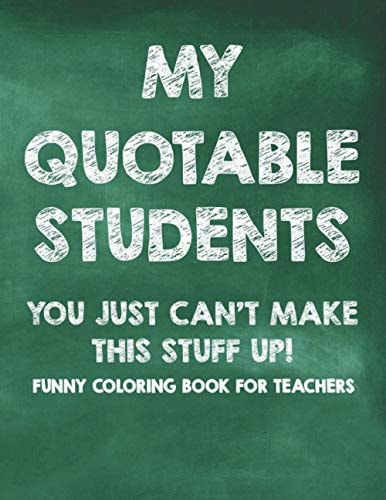 My Quotable Students You Just Can't Make This Stuff Up! Funny Coloring Book For Teachers Calming Coloring Pages with Humorous Quotes That Teachers Can Relate To, Stress Relief Coloring For Adults