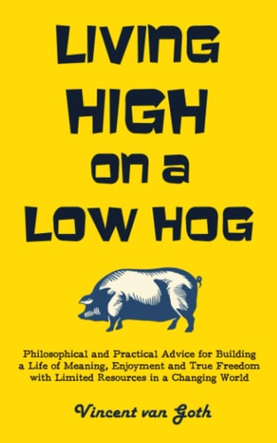 Living High on a Low Hog Philosophical and Practical Advice for Building a Life of Meaning, Enjoyment and True Freedom with Limited Resources in a Changing World