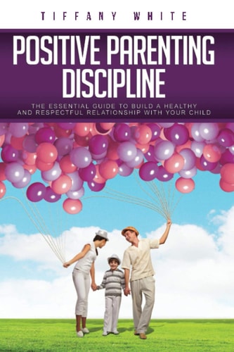 Positive Parenting Discipline The Essential Guide to Build a Healthy and Respectful Relationship with Your Child