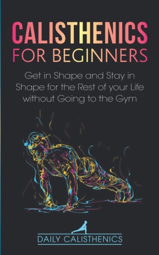 Calisthenics for Beginners Get in Shape and Stay in Shape for the Rest of Your Life Without Going to the Gym