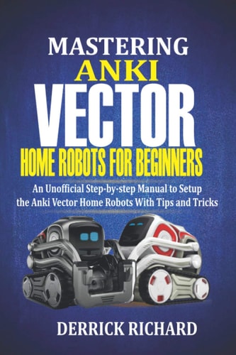 Mastering Anki Vector Home Robots For Beginners An Unofficial Step-by-Step Manual to Setup the Anki Vector Home Robots With Tips and Tricks