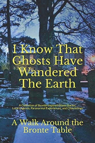 I Know That Ghosts Have Wandered The Earth A Collection of Brontë-Inspired Ghost Stories, Local Legends, Paranormal Experiences, and Channelings
