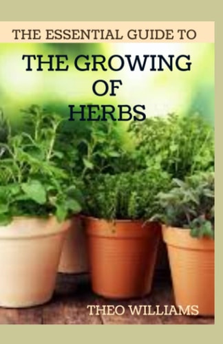 The Essential Guide to the Growing of Herbs A Complete Guide to Growing, Using, and Enjoying Different Herbs