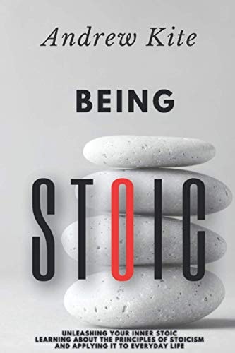 Being Stoic Unleashing Your Inner Stoic - Learning About the Principles of Stoicism and Applying It to Everyday Life
