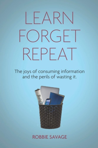 Learn. Forget. Repeat The Joys of Consuming Information and the Perils of Wasting It.