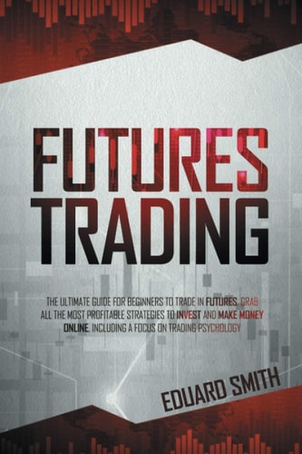 Futures Trading The Ultimate Guide for Beginners to Trade in Futures. Grab All the Most Profitable Strategies to Invest and Make Money Online, Including a Focus on Trading Psychology
