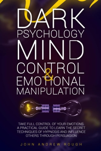 Dark Psychology Mind Control and Emotional Manipulation Take Full Control of Your Emotions. a Practical Guide to Learn the Secret Techniques of Hypnosis and Influence Others Through Persuasion