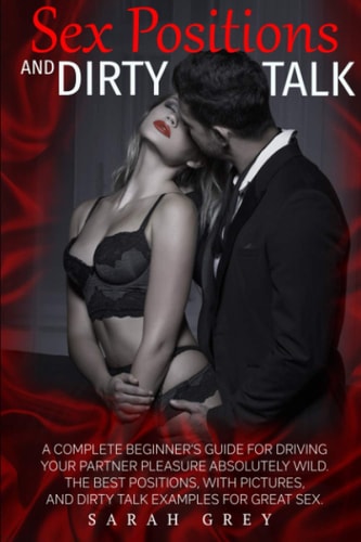 Sex Positions and Dirty Talk A Complete Beginner's Guide for Driving Your Partner Pleasure Absolutely Wild. the Best Positions, with Pictures, and Dirty Talk Examples for Great Sex.