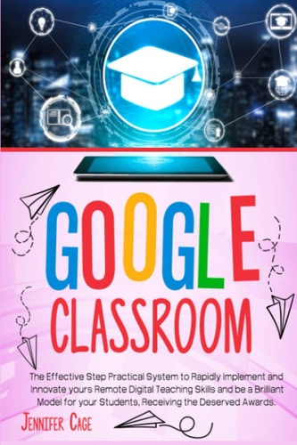 Google Classroom The Effective Practical System to Rapidly Implement and Innovate Your Remote Digital Teaching Skills and Be a Brilliant Model for Your Students, Receiving the Deserved Awards