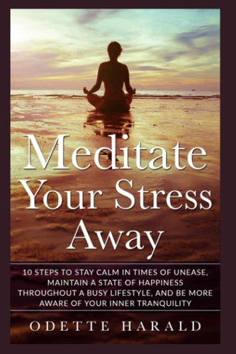 Meditate Your Stress Away 10 Steps To Stay Calm In Times Of Unease, Maintain A State Of Happiness Throughout A Busy Lifestyle, And Be More Aware Of Your Inner Tranquility