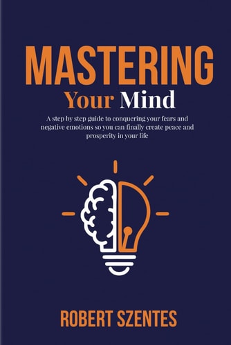 Mastering Your Mind A Step by Step Guide to Conquering Your Fears and Negative Emotions So You Can Finally Create Peace and Prosperity in Your Life