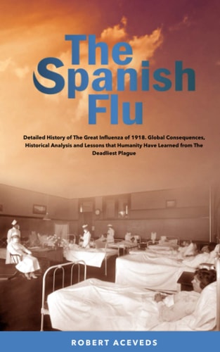 The Spanish Flu Detailed History of The Great Influenza of 1918. Global Consequences, Historical Analysis and Lessons that Humanity Have Learned from The Deadliest Plague