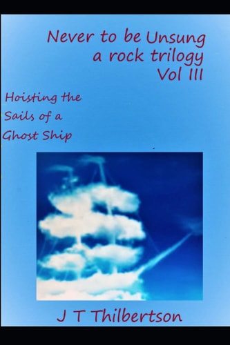 Never to be Unsung, a Rock Trilogy, Volume III Hoisting the Sails of a Ghost Ship
