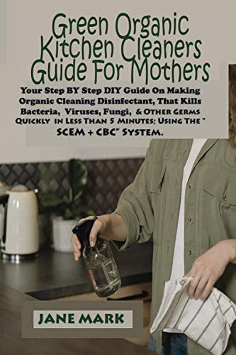 Green Organic Kitchen Cleaners Guide For Mothers Step BY Step DIY Guide On Making Organic Cleaning Disinfectant, That Kills Bacteria, Viruses, Fungi, And Other Germs Quickly in Less Than 5 Minutes