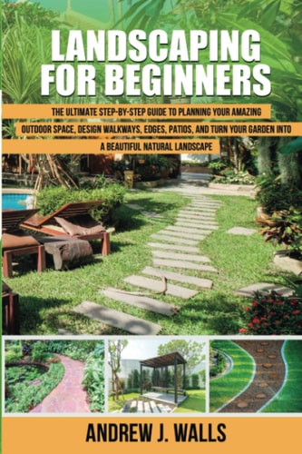 Landscaping for Beginners The Ultimate Step-by-Step Guide to Planning Your Amazing Outdoor Space, Design Walkways, Edges, Patios, and Turn Your Garden Into a Beautiful Natural Landscape