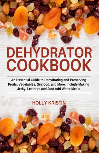 Dehydrator Cookbook An Essential Guide to Dehydrating and Preserving Fruits, Vegetables, Meats, and Seafood. Include Making Jerky, Leathers and Just Add Water Meals