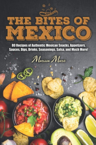The Bites of Mexico 80 Recipes of Authentic Mexican Snacks, Appetizers, Sauces, Dips, Drinks, Seasonings, Salsa, and Much More!