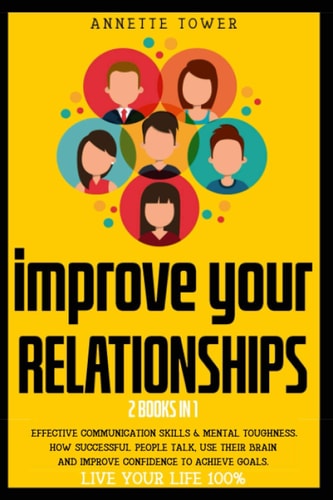Improve Your Relationships 2 Books in 1: Effective Communication Skills and Mental Toughness HOW SUCCESSFUL PEOPLE TALK, USE THEIR BRAIN and IMPROVE CONFIDENCE to ACHIEVE GOALS. LIVE YOUR LIFE 100%