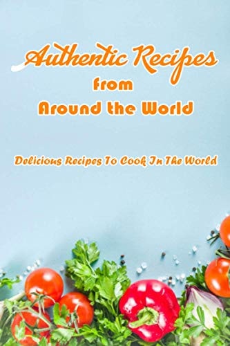 Authentic Recipes from Around the World Delicious Recipes To Cook In The World: Delicious Recipes From The World Book