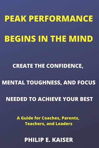 Peak Performance Begins in the Mind CREATE THE CONFIDENCE, MENTAL TOUGHNESS, AND FOCUS NEEDED TO ACHIEVE YOUR BEST (A Guide for Coaches, Parents, Teachers, and Leaders)