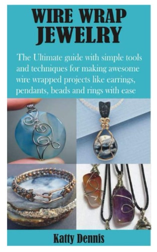Wire Wrap Jewelry The Ultimate Guide with Simple Tools and Techniques for Making Awesome Wire Wrapped Projects Like Earrings, Pendants, Beads and Rings with Ease