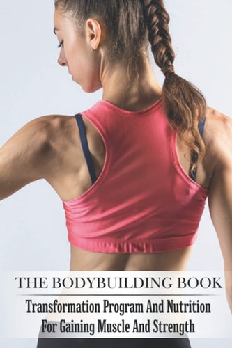 The Bodybuilding Book Transformation Program And Nutrition For Gaining Muscle And Strength: Bodybuilding For Beginners