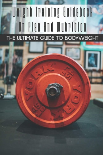 Weight Training Guidebook On Plan And Nutrition The Ultimate Guide To Bodyweight: Bodybuilding For Beginners