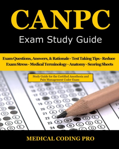 CANPC Exam Study Guide 150 Certified Anesthesia and Pain Management Coder Practice Exam Questions, Answers, Rationale, Tips to Pass the Exam, Secrets to Reducing Exam Stress, Medical Terminology, Anatomy, Scoring Sheets