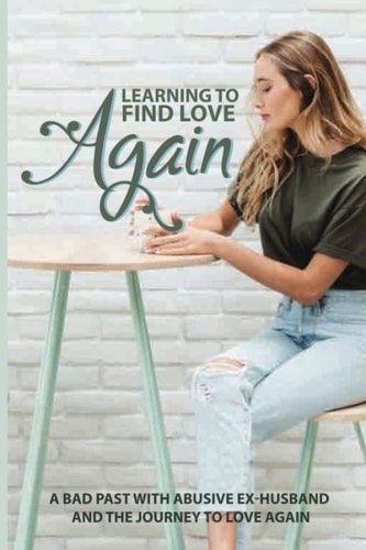 Learning To Find Love Again A Bad Past With Abusive Ex-Husband And The Journey To Love Again: Self Help Book