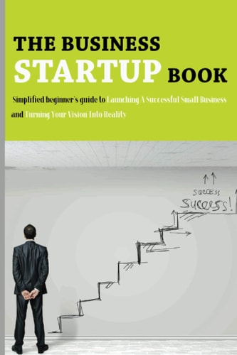 The Business Startup Book Simplified Beginner's Guide To Launching A Successful Small Business And Turning Your Vision Into Reality: Business Foundation Book